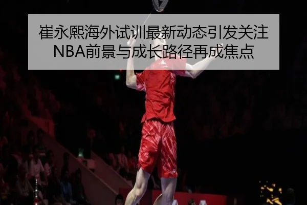 崔永熙海外试训最新动态引发关注 NBA前景与成长路径再成焦点